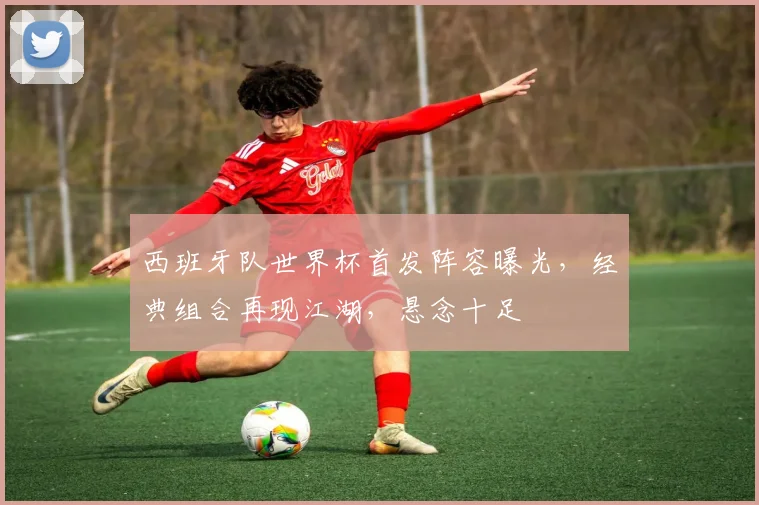 西班牙队世界杯首发阵容曝光，经典组合再现江湖，悬念十足