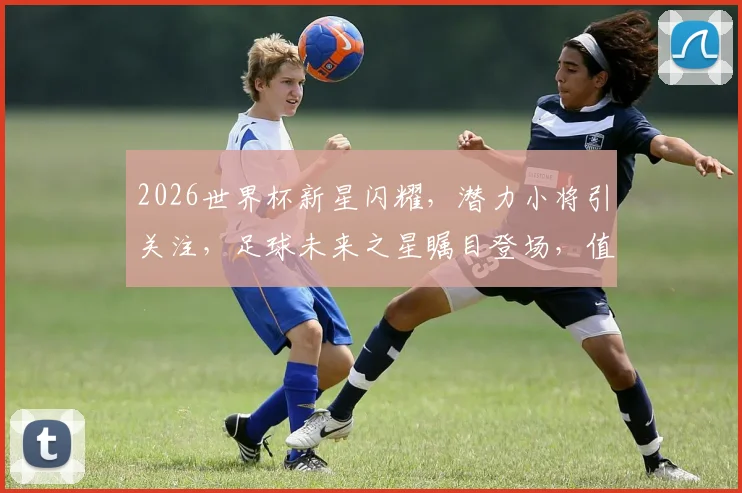 2026世界杯新星闪耀，潜力小将引关注，足球未来之星瞩目登场，值得关注