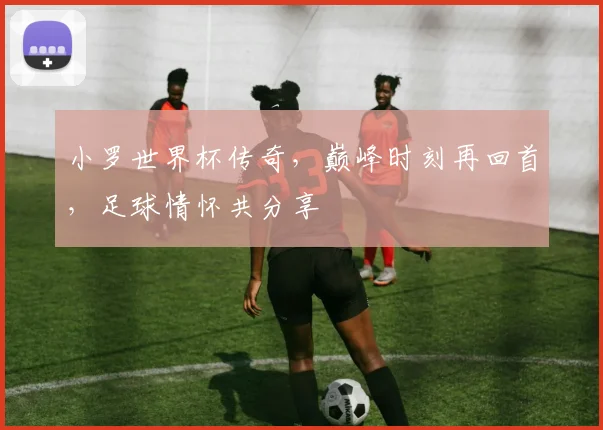 小罗世界杯传奇，巅峰时刻再回首，足球情怀共分享