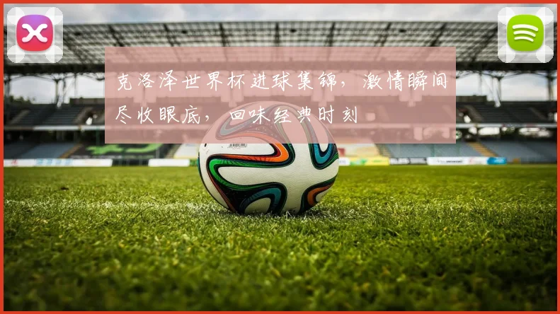 克洛泽世界杯进球集锦，激情瞬间尽收眼底，回味经典时刻