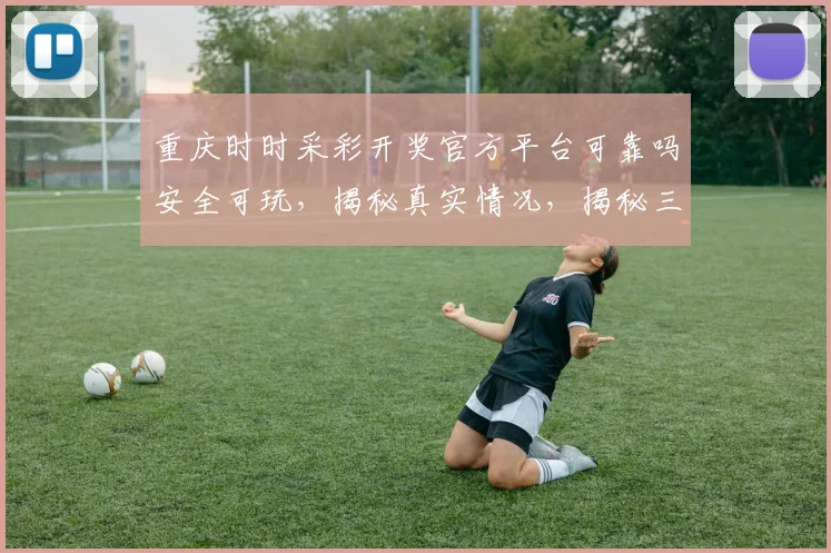 重庆时时采彩开奖官方平台可靠吗安全可玩，揭秘真实情况，揭秘三大特点，不容错过