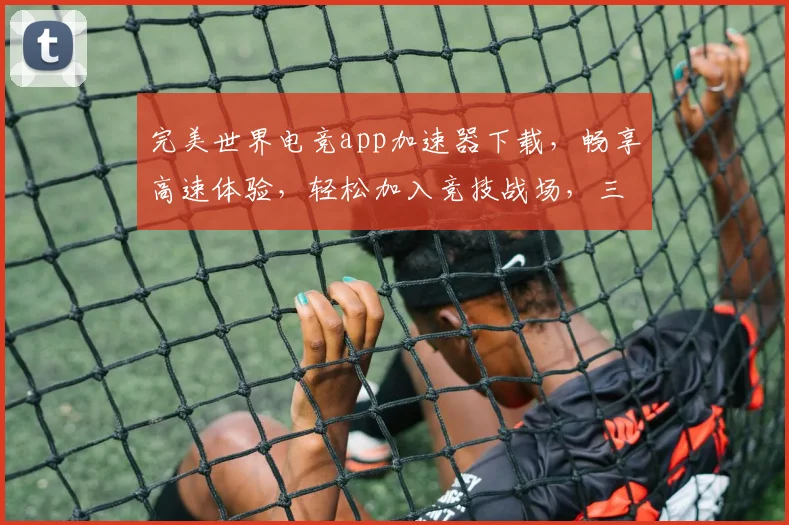 完美世界电竞app加速器下载，畅享高速体验，轻松加入竞技战场，三步轻松搞定，必看攻略