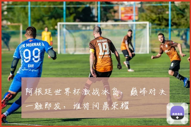 阿根廷世界杯激战冰岛，巅峰对决一触即发，谁将问鼎荣耀